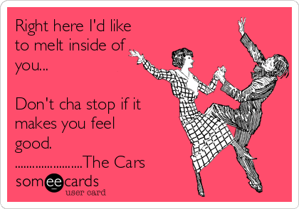 Right here I'd like
to melt inside of
you...

Don't cha stop if it
makes you feel
good.
.......................The Cars