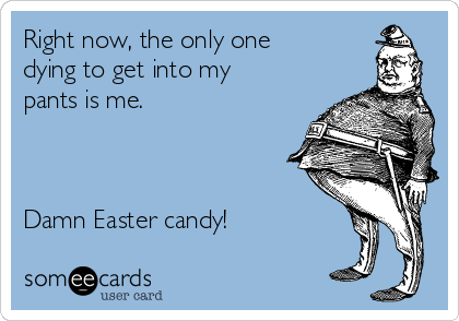 Right now, the only one
dying to get into my
pants is me. 



Damn Easter candy!