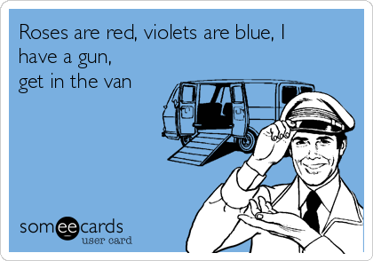 Roses are red, violets are blue, I
have a gun,
get in the van