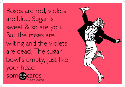 Roses are red, violets
are blue. Sugar is
sweet & so are you.
But the roses are
wilting and the violets
are dead. The sugar
bowl's empty, just like
your head.