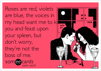 Roses are red, violets
are blue, the voices in
my head want me to kill
you and feast upon
your spleen, but
don’t worry,
they’re not the
boss of me. 