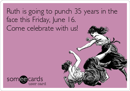 Ruth is going to punch 35 years in the
face this Friday, June 16. 
Come celebrate with us!