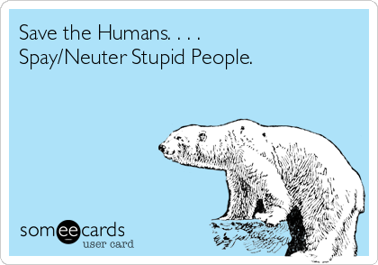 Save the Humans. . . .
Spay/Neuter Stupid People.