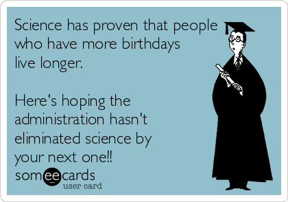 Science has proven that people
who have more birthdays
live longer. 

Here's hoping the
administration hasn't
eliminated science by
your next one!!