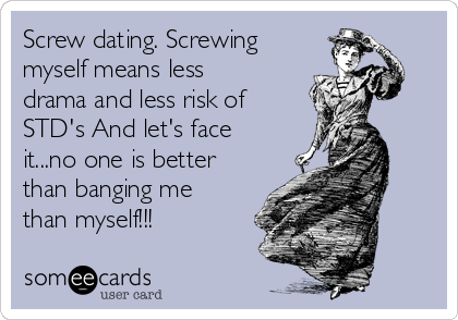 Screw dating. Screwing
myself means less
drama and less risk of
STD's And let's face
it...no one is better
than banging me
than myself!!!