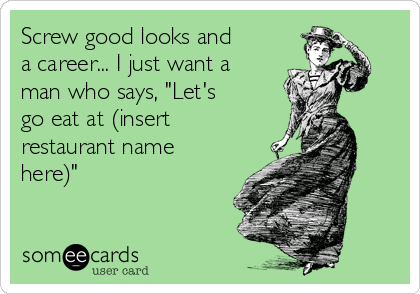 Screw good looks and
a career... I just want a
man who says, "Let's
go eat at (insert
restaurant name
here)"