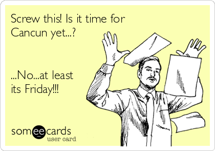 Screw this! Is it time for 
Cancun yet...?


...No...at least
its Friday!!!