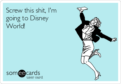 Screw this shit, I'm
going to Disney
World!