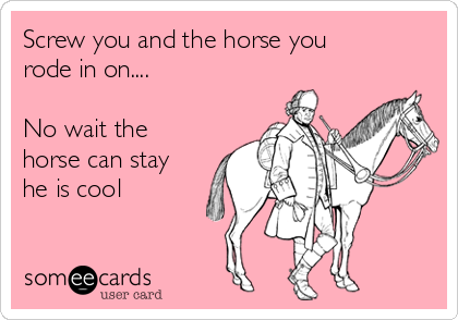 Screw you and the horse you
rode in on....

No wait the
horse can stay
he is cool