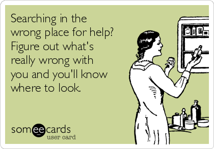 Searching in the
wrong place for help?
Figure out what's
really wrong with
you and you'll know
where to look.