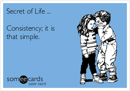 Secret of Life ...

Consistency; it is
that simple.