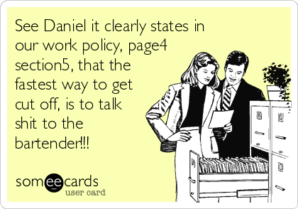 See Daniel it clearly states in
our work policy, page4
section5, that the
fastest way to get
cut off, is to talk
shit to the
bartender!!!