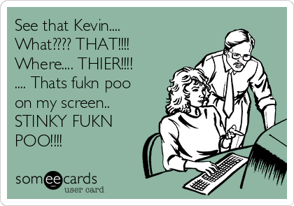 See that Kevin....
What???? THAT!!!! 
Where.... THIER!!!!
.... Thats fukn poo
on my screen..
STINKY FUKN
POO!!!!