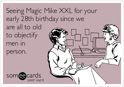 Seeing Magic Mike XXL for your
early 28th birthday since we
are all to old
to objectify
men in
person.