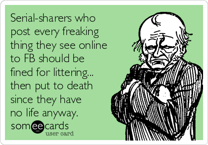 Serial-sharers who
post every freaking
thing they see online
to FB should be
fined for littering...
then put to death
since they have
no life anyway.