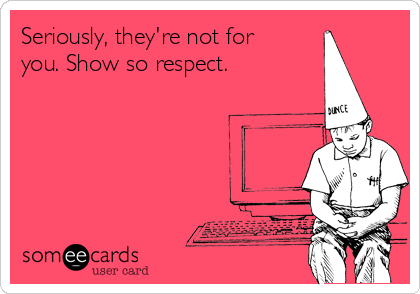 Seriously, they're not for
you. Show so respect.