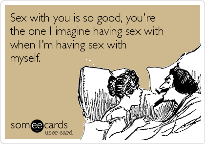 Sex with you is so good, you're
the one I imagine having sex with
when I'm having sex with
myself.