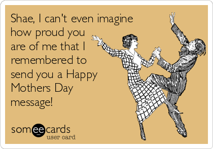 Shae, I can't even imagine
how proud you
are of me that I 
remembered to
send you a Happy
Mothers Day
message!