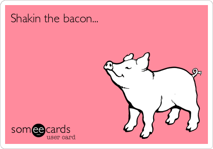 Shakin the bacon...
