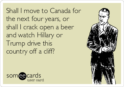 Shall I move to Canada for
the next four years, or
shall I crack open a beer
and watch Hillary or
Trump drive this
country off a cliff?