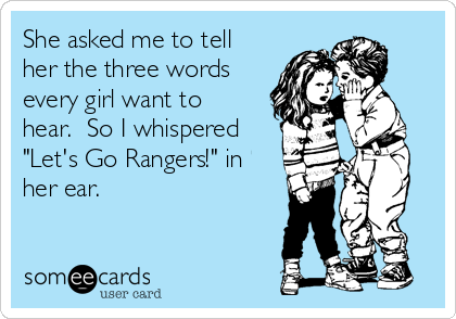 She asked me to tell
her the three words
every girl want to
hear.  So I whispered
"Let's Go Rangers!" in
her ear.