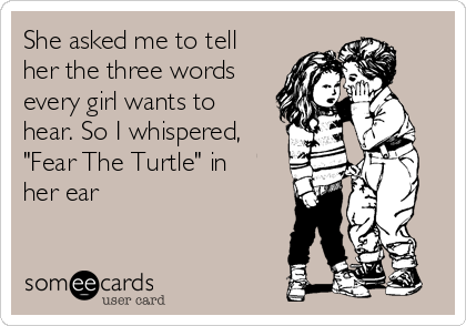 She asked me to tell
her the three words
every girl wants to
hear. So I whispered,
"Fear The Turtle" in
her ear