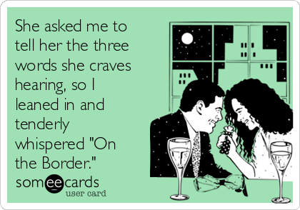 She asked me to
tell her the three
words she craves
hearing, so I
leaned in and
tenderly
whispered "On
the Border."