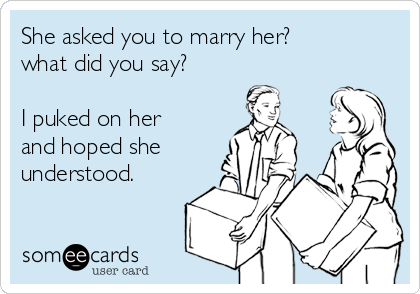 She asked you to marry her?
what did you say?

I puked on her
and hoped she
understood.