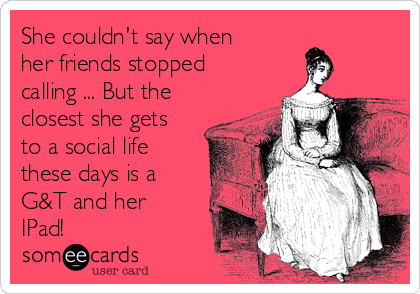 She couldn't say when
her friends stopped
calling ... But the
closest she gets
to a social life
these days is a
G&T and her
IPad!