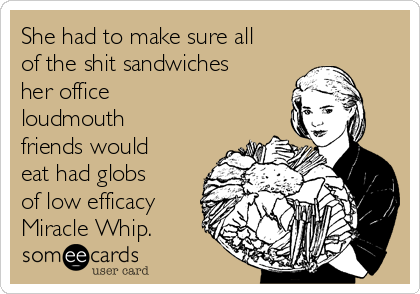 She had to make sure all
of the shit sandwiches
her office 
loudmouth
friends would
eat had globs
of low efficacy
Miracle Whip.