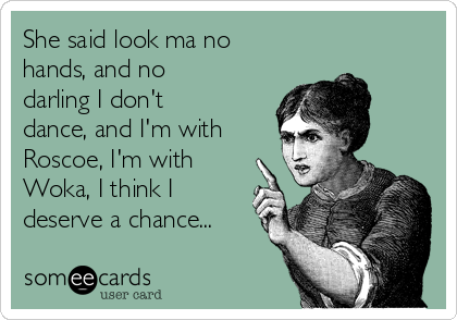 She said look ma no
hands, and no
darling I don't
dance, and I'm with
Roscoe, I'm with
Woka, I think I
deserve a chance...