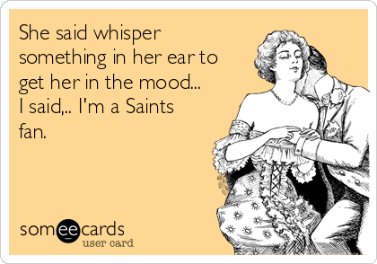 She said whisper
something in her ear to
get her in the mood...
I said,.. I'm a Saints
fan.