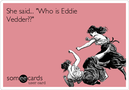 She said... "Who is Eddie
Vedder??"