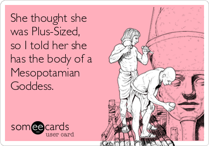 She thought she
was Plus-Sized,
so I told her she
has the body of a
Mesopotamian
Goddess.