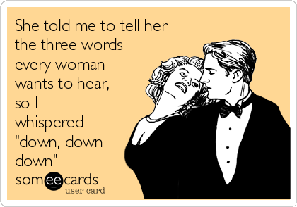 She told me to tell her
the three words
every woman
wants to hear,
so I
whispered
"down, down
down"