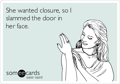 She wanted closure, so I
slammed the door in
her face.