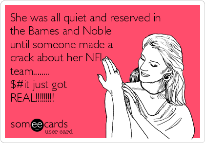 She was all quiet and reserved in
the Barnes and Noble
until someone made a
crack about her NFL
team........
$#it just got
REAL!!!!!!!!!