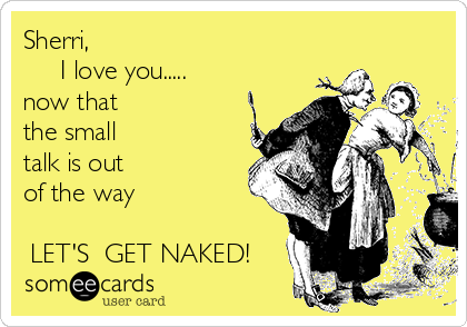 Sherri,
     I love you.....
now that 
the small
talk is out 
of the way

 LET'S  GET NAKED!