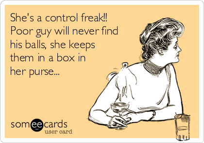 She's a control freak!!
Poor guy will never find
his balls, she keeps
them in a box in
her purse...