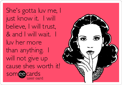 She's gotta luv me, I
just know it.  I will
believe, I will trust,
& and I will wait.  I
luv her more
than anything.  I
will not give up
cause shes worth it!