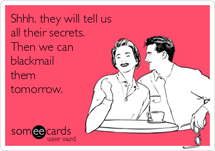 Shhh. they will tell us
all their secrets.
Then we can 
blackmail
them
tomorrow.