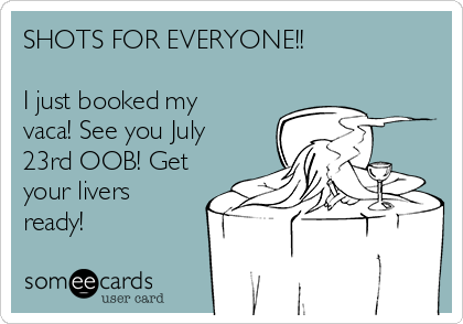SHOTS FOR EVERYONE!! 

I just booked my
vaca! See you July
23rd OOB! Get
your livers
ready! 