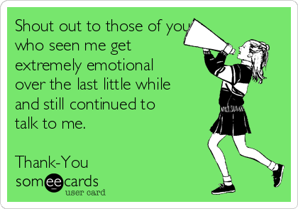 Shout out to those of you
who seen me get
extremely emotional
over the last little while
and still continued to
talk to me.  

Thank-You