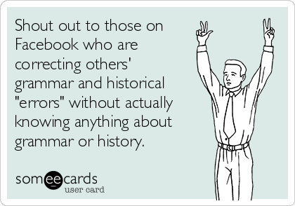 Shout out to those on
Facebook who are
correcting others'
grammar and historical
"errors" without actually 
knowing anything about
grammar or history.