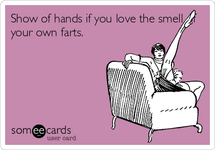 Show of hands if you love the smell of
your own farts.