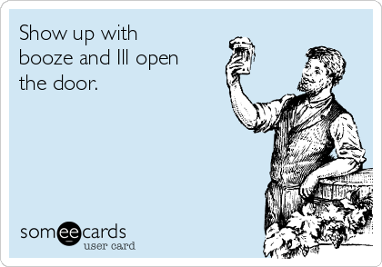 Show up with
booze and Ill open
the door.