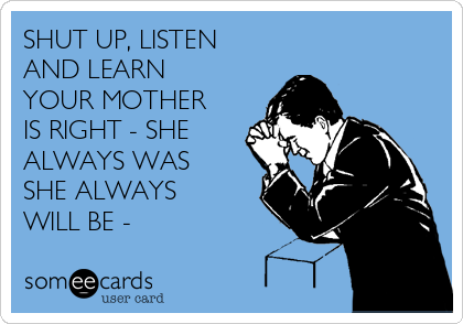 SHUT UP, LISTEN
AND LEARN 
YOUR MOTHER
IS RIGHT - SHE
ALWAYS WAS
SHE ALWAYS
WILL BE - 