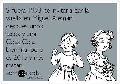 Si fuera 1993, te invitaria dar la
vuelta en Miguel Aleman,
despues unos
tacos y una
Coca Cola
bien fria, pero
es 2015 y nos
matan.