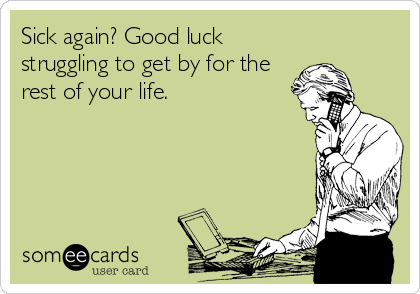 Sick again? Good luck
struggling to get by for the
rest of your life.