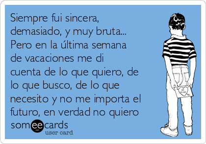 Siempre fui sincera,
demasiado, y muy bruta...
Pero en la última semana
de vacaciones me di
cuenta de lo que quiero, de
lo que busco, de lo que
necesito y no me importa el
futuro, en verdad no quiero